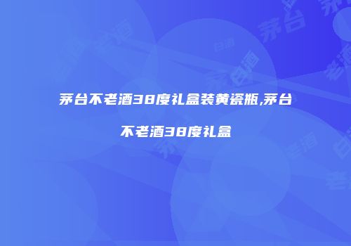 茅台不老酒38度礼盒装黄瓷瓶,茅台不老酒38度礼盒