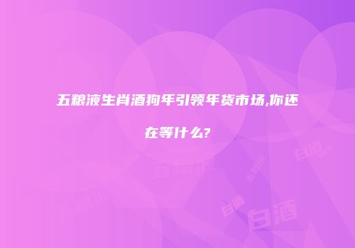 五粮液生肖酒狗年引领年货市场,你还在等什么?