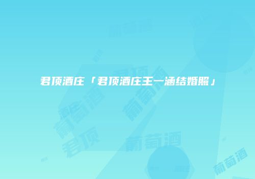 君顶酒庄「君顶酒庄王一涵结婚照」