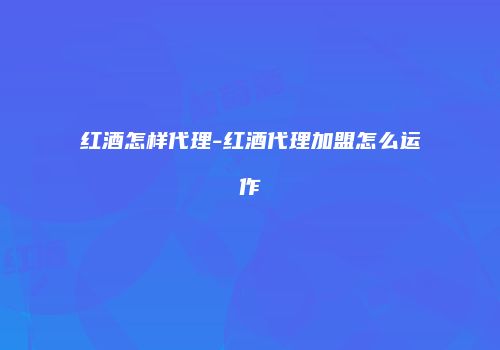 红酒怎样代理-红酒代理加盟怎么运作