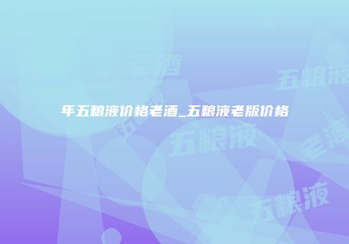 年五粮液价格老酒_五粮液老版价格