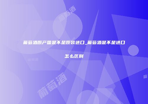 葡萄酒原产国是不是原装进口_葡萄酒是不是进口怎么区别