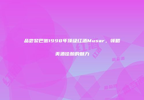 品尝黎巴嫩1998年顶级红酒Musar，领略美酒佳酿的魅力