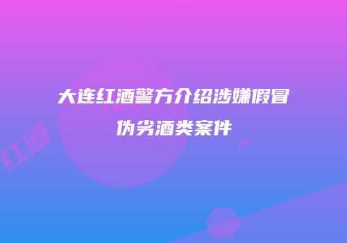 大连红酒警方介绍涉嫌假冒伪劣酒类案件