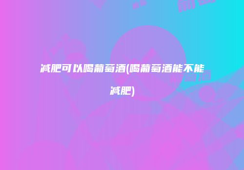 减肥可以喝葡萄酒(喝葡萄酒能不能减肥)