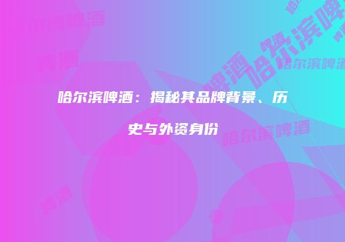 哈尔滨啤酒：揭秘其品牌背景、历史与外资身份