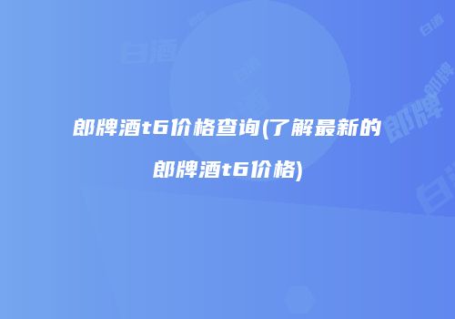 郎牌酒t6价格查询(了解最新的郎牌酒t6价格)