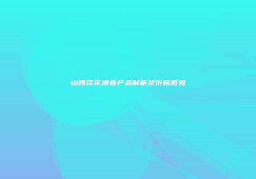 山西杏花酒业产品解析及价格概览