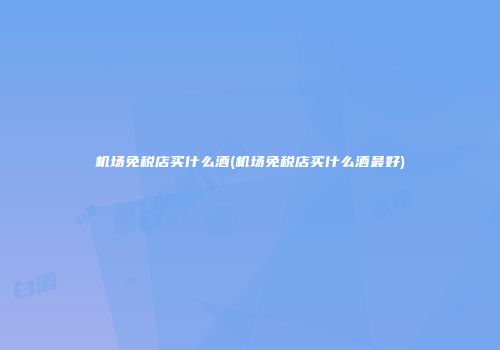 机场免税店买什么酒(机场免税店买什么酒最好)