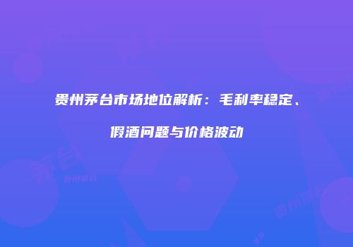 贵州茅台市场地位解析：毛利率稳定、假酒问题与价格波动