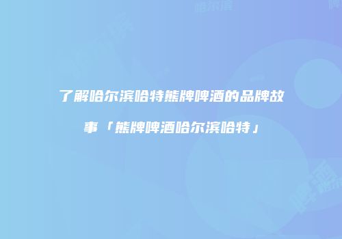 了解哈尔滨哈特熊牌啤酒的品牌故事「熊牌啤酒哈尔滨哈特」