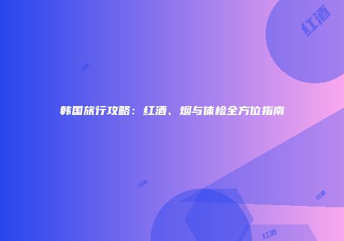 韩国旅行攻略：红酒、烟与体检全方位指南