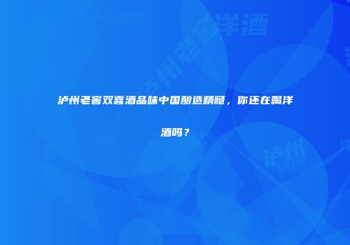泸州老窖双喜酒品味中国酿造精髓，你还在喝洋酒吗？