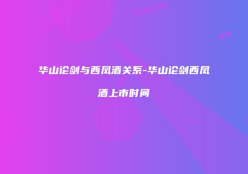 华山论剑与西凤酒关系-华山论剑西凤酒上市时间