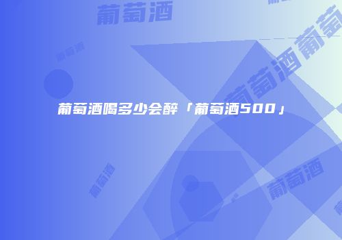 葡萄酒喝多少会醉「葡萄酒500」