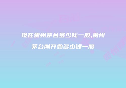 现在贵州茅台多少钱一股,贵州茅台刚开始多少钱一股