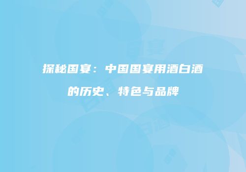 探秘国宴：中国国宴用酒白酒的历史、特色与品牌