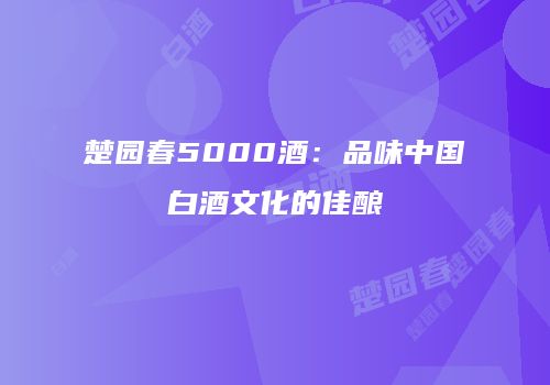 楚园春5000酒：品味中国白酒文化的佳酿