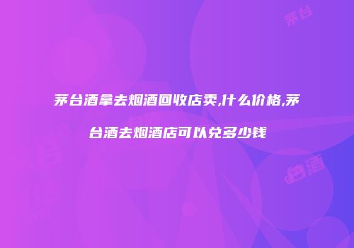 茅台酒拿去烟酒回收店卖,什么价格,茅台酒去烟酒店可以兑多少钱