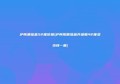 泸州酒珍品52度价格(泸州陈酿珍品升级版42度多少钱一瓶)
