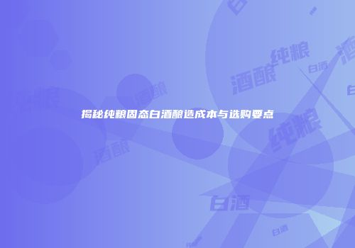揭秘纯粮固态白酒酿造成本与选购要点