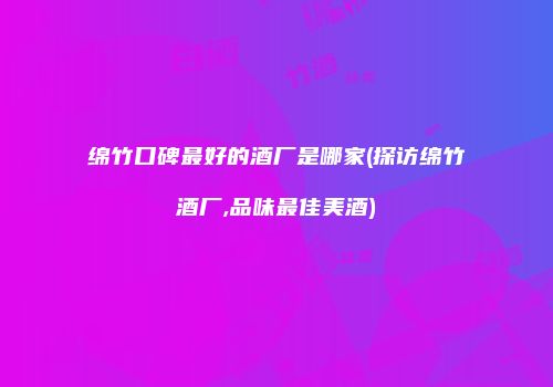 绵竹口碑最好的酒厂是哪家(探访绵竹酒厂,品味最佳美酒)