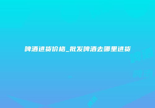 啤酒进货价格_批发啤酒去哪里进货