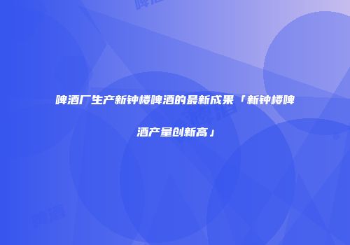 啤酒厂生产新钟楼啤酒的最新成果「新钟楼啤酒产量创新高」