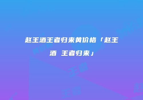 赵王酒王者归来黄价格「赵王酒 王者归来」