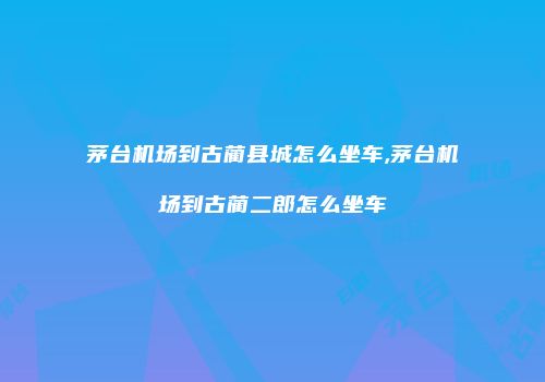 茅台机场到古蔺县城怎么坐车,茅台机场到古蔺二郎怎么坐车