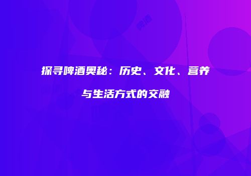 探寻啤酒奥秘：历史、文化、营养与生活方式的交融