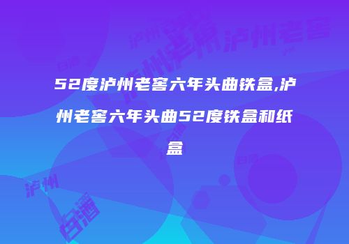 52度泸州老窖六年头曲铁盒,泸州老窖六年头曲52度铁盒和纸盒