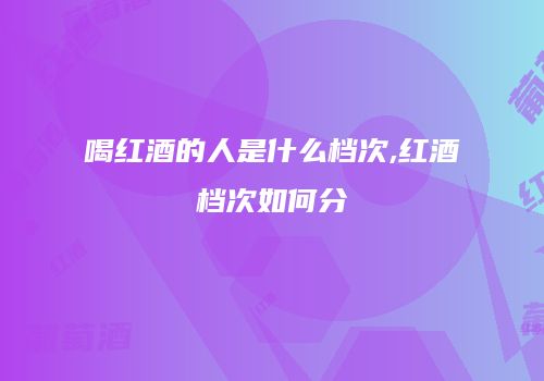 喝红酒的人是什么档次,红酒档次如何分