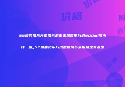 52度西凤东方凤凰紫凤东来凤香型白酒500ml多少钱一瓶_52度西凤东方凤凰紫凤东来价格是有多少