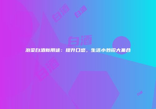 泡菜白酒新用途：提升口感，生活小妙招大集合