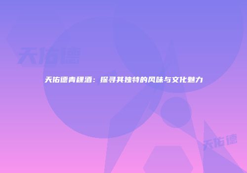 天佑德青稞酒：探寻其独特的风味与文化魅力