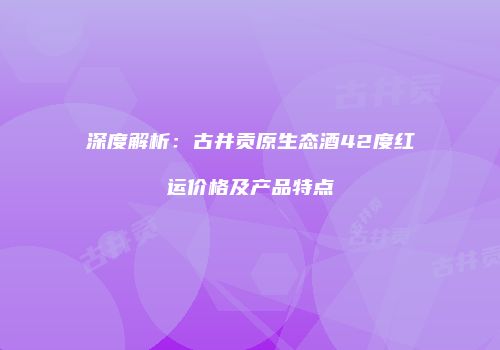 深度解析：古井贡原生态酒42度红运价格及产品特点
