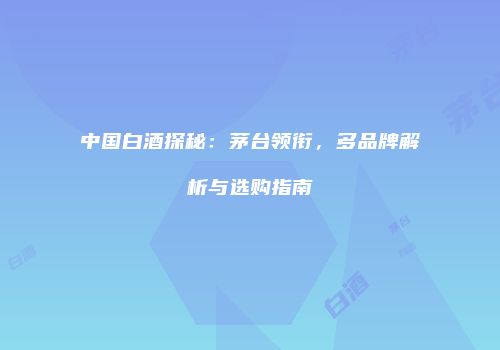 中国白酒探秘：茅台领衔，多品牌解析与选购指南