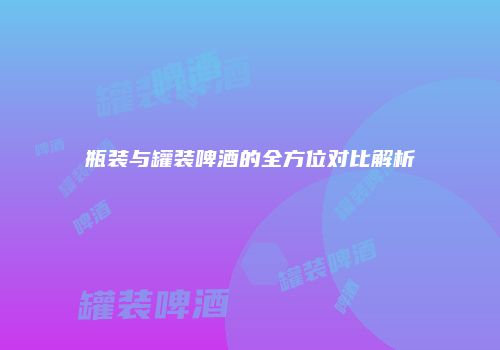 瓶装与罐装啤酒的全方位对比解析