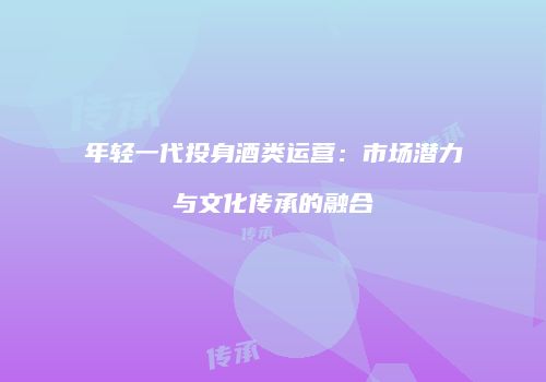 年轻一代投身酒类运营：市场潜力与文化传承的融合