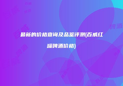 最新的价格查询及品鉴评测(百威红罐啤酒价格)
