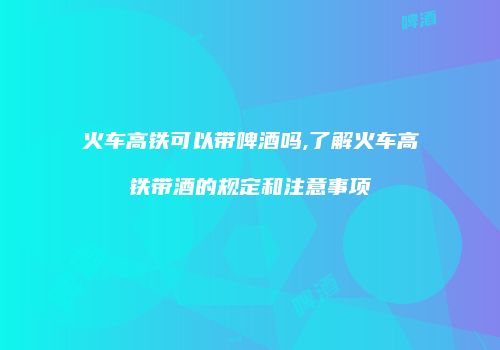 火车高铁可以带啤酒吗,了解火车高铁带酒的规定和注意事项