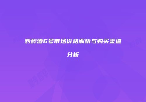 黔醉酒6号市场价格解析与购买渠道分析