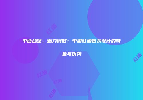 中西合璧，魅力绽放：中国红酒包装设计的特色与优势