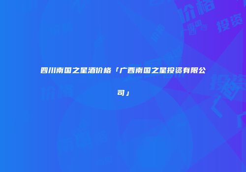 四川南国之星酒价格「广西南国之星投资有限公司」