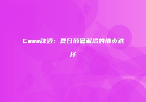 Cass啤酒：夏日消暑解渴的清爽选择