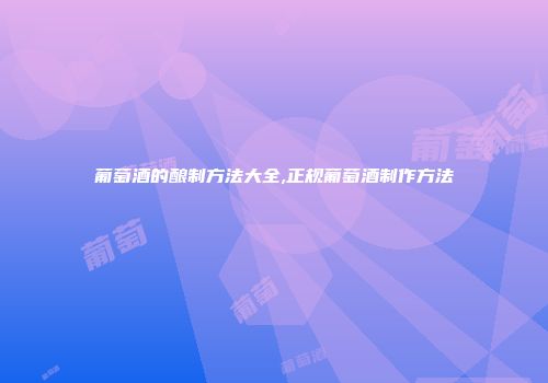 葡萄酒的酿制方法大全,正规葡萄酒制作方法
