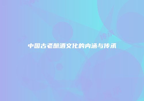 中国古老酿酒文化的内涵与传承
