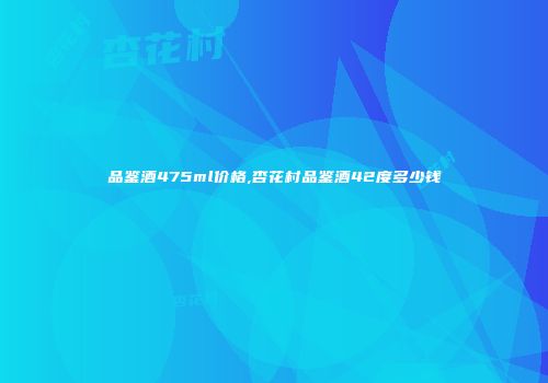 品鉴酒475ml价格,杏花村品鉴酒42度多少钱