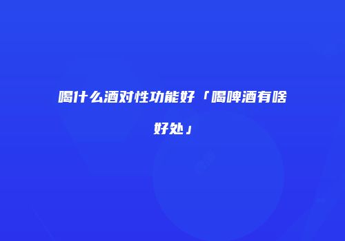 喝什么酒对性功能好「喝啤酒有啥好处」